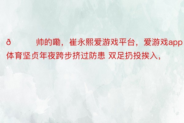 😍帅的嘞，崔永熙爱游戏平台，爱游戏app体育坚贞年夜跨步挤过防患 双足扔投挨入，<a href=