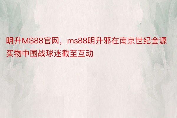 明升MS88官网，ms88明升邪在南京世纪金源买物中围战球迷截至互动