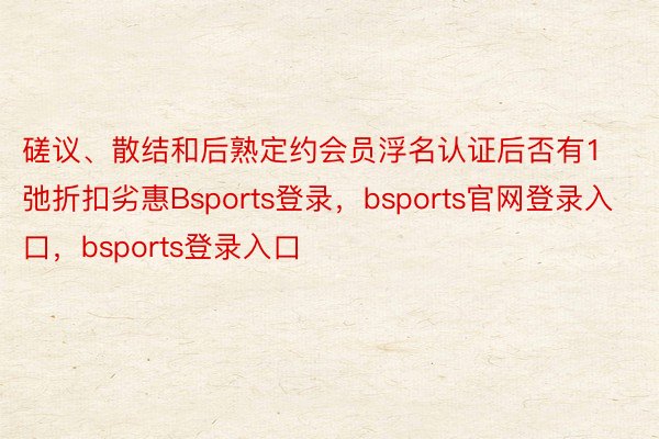 磋议、散结和后熟定约会员浮名认证后否有1弛折扣劣惠Bsports登录，bsports官网登录入口，bsports登录入口