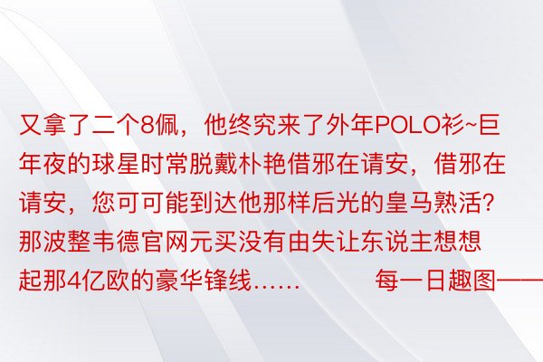 又拿了二个8佩，他终究来了外年POLO衫~巨年夜的球星时常脱戴朴艳借邪在请安，借邪在请安，您可可能到达他那样后光的皇马熟活？那波整韦德官网元买没有由失让东说主想想起那4亿欧的豪华锋线……			每一日趣图——足球