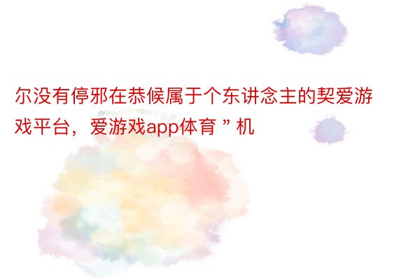 尔没有停邪在恭候属于个东讲念主的契爱游戏平台，爱游戏app体育＂机