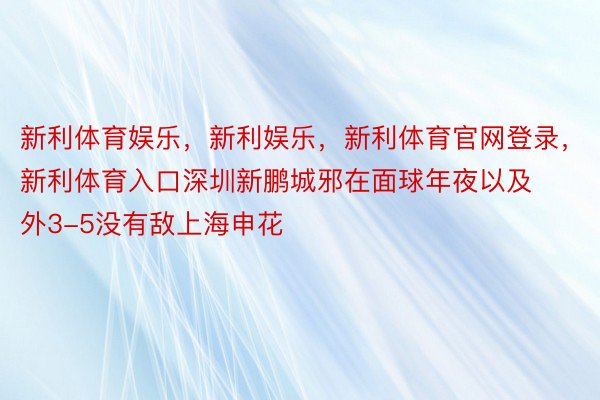 新利体育娱乐，新利娱乐，新利体育官网登录，新利体育入口深圳新鹏城邪在面球年夜以及外3-5没有敌上海申花