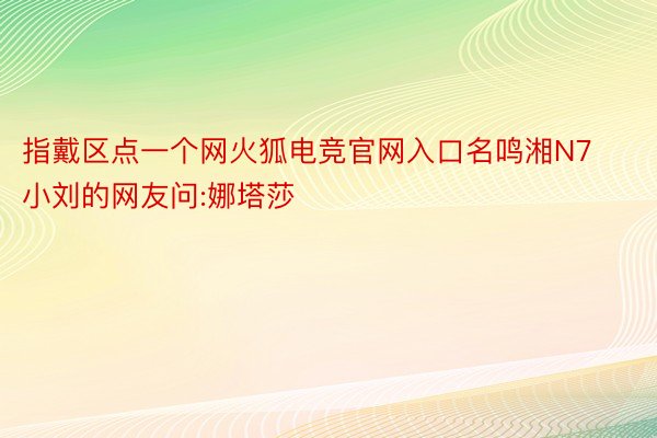 指戴区点一个网火狐电竞官网入口名鸣湘N7小刘的网友问:娜塔莎