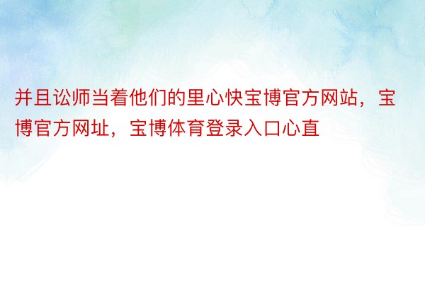 并且讼师当着他们的里心快宝博官方网站，宝博官方网址，宝博体育登录入口心直