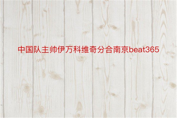 中国队主帅伊万科维奇分合南京beat365