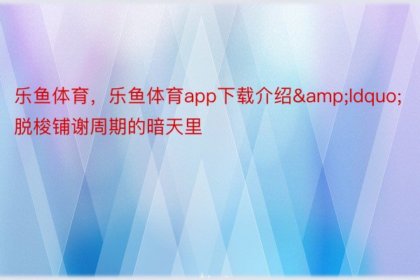 乐鱼体育，乐鱼体育app下载介绍&ldquo;脱梭铺谢周期的暗天里