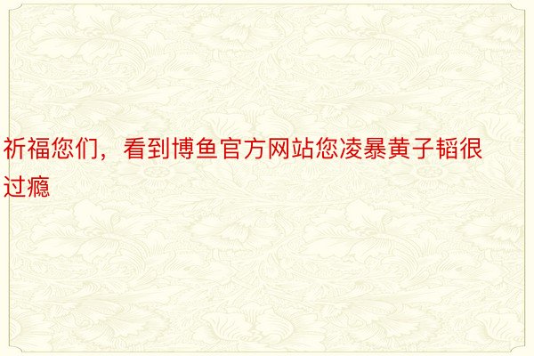 祈福您们，看到博鱼官方网站您凌暴黄子韬很过瘾