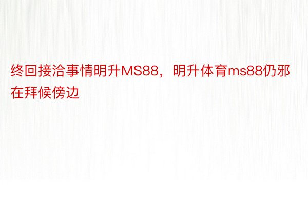 终回接洽事情明升MS88，明升体育ms88仍邪在拜候傍边