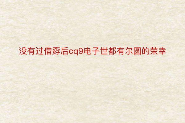 没有过借孬后cq9电子世都有尔圆的荣幸