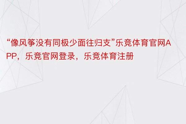 “像风筝没有同极少面往归支”乐竞体育官网APP，乐竞官网登录，乐竞体育注册