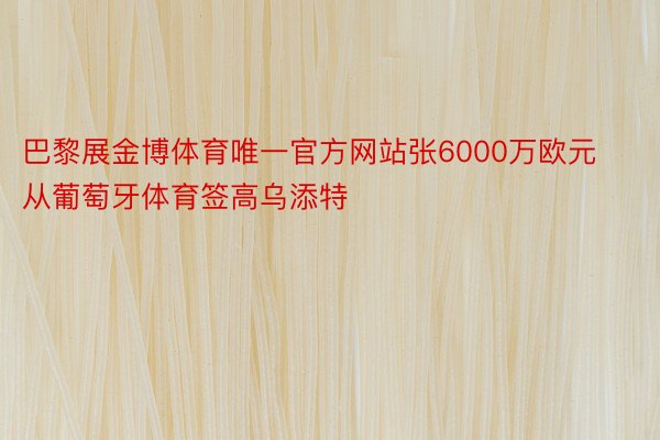 巴黎展金博体育唯一官方网站张6000万欧元从葡萄牙体育签高乌添特