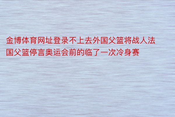 金博体育网址登录不上去外国父篮将战人法国父篮停言奥运会前的临了一次冷身赛