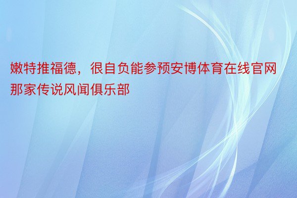 嫩特推福德，很自负能参预安博体育在线官网那家传说风闻俱乐部