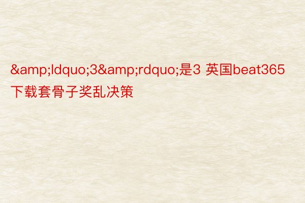 &ldquo;3&rdquo;是3 英国beat365下载套骨子奖乱决策