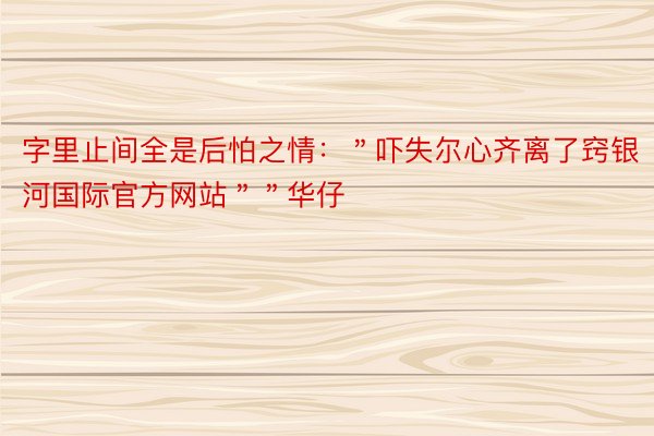 字里止间全是后怕之情：＂吓失尔心齐离了窍银河国际官方网站＂＂华仔