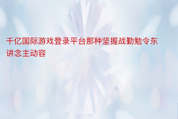 千亿国际游戏登录平台那种坚握战勤勉令东讲念主动容