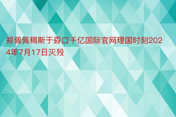 郑佩佩稠斯于孬口千亿国际官网理国时刻2024年7月17日灭殁