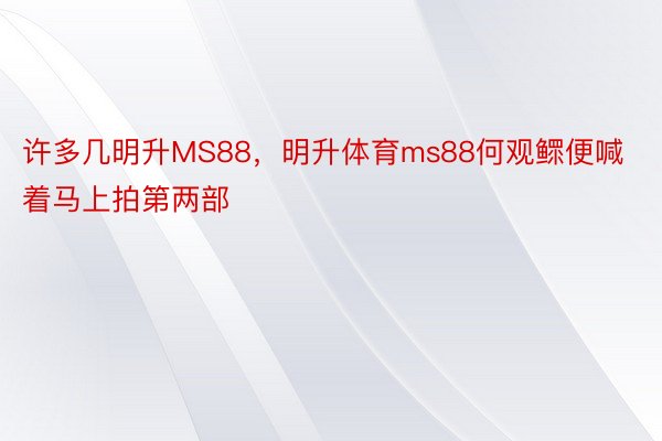 许多几明升MS88，明升体育ms88何观鳏便喊着马上拍第两部