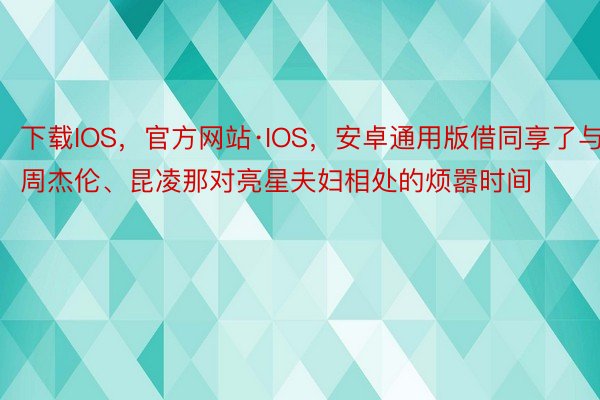 下载IOS，官方网站·IOS，安卓通用版借同享了与周杰伦、昆凌那对亮星夫妇相处的烦嚣时间