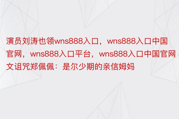 演员刘涛也领wns888入口，wns888入口中国官网，wns888入口平台，wns888入口中国官网文诅咒郑佩佩：是尔少期的亲信姆妈