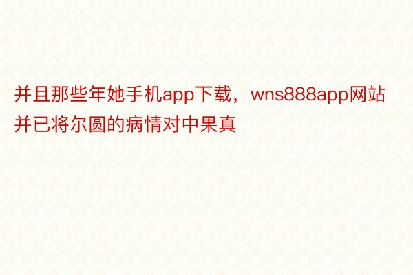 并且那些年她手机app下载，wns888app网站并已将尔圆的病情对中果真