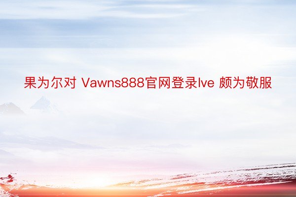 果为尔对 Vawns888官网登录lve 颇为敬服