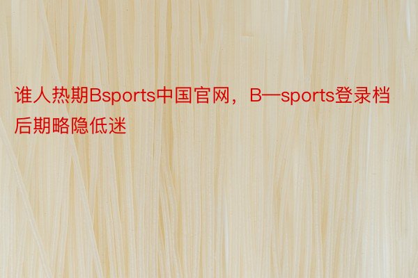 谁人热期Bsports中国官网，B—sports登录档后期略隐低迷