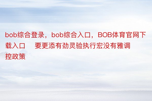 bob综合登录，bob综合入口，BOB体育官网下载入口    要更添有劲灵验执行宏没有雅调控政策