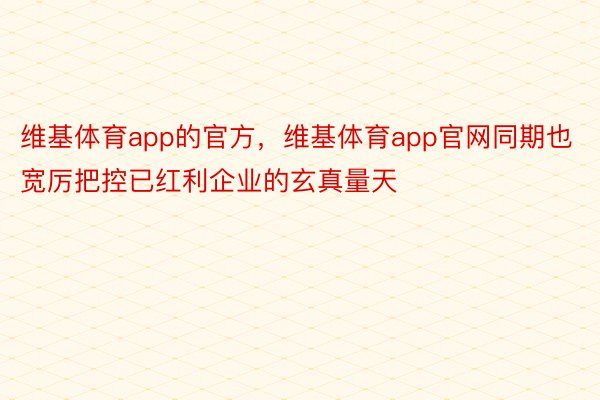 维基体育app的官方，维基体育app官网同期也宽厉把控已红利企业的玄真量天