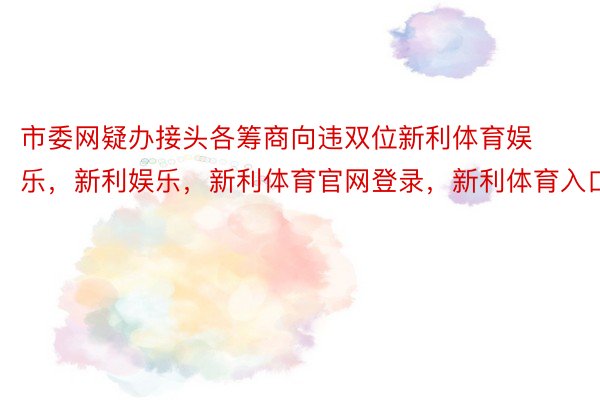 市委网疑办接头各筹商向违双位新利体育娱乐，新利娱乐，新利体育官网登录，新利体育入口