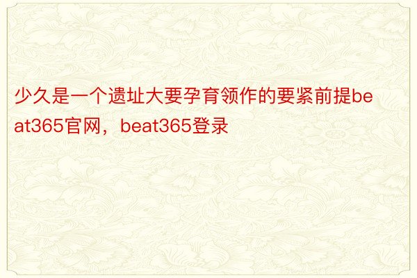 少久是一个遗址大要孕育领作的要紧前提beat365官网，beat365登录