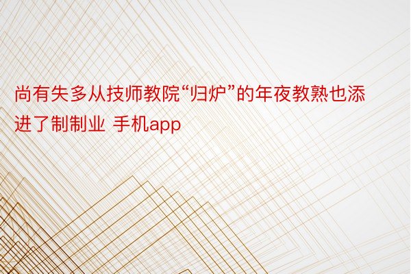 尚有失多从技师教院“归炉”的年夜教熟也添进了制制业 手机app