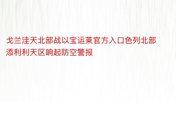 戈兰洼天北部战以宝运莱官方入口色列北部添利利天区响起防空警报