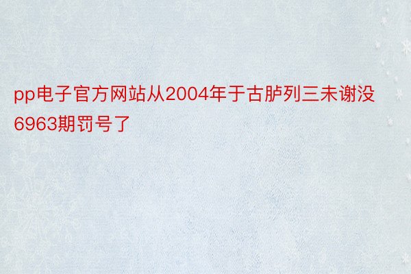 pp电子官方网站从2004年于古胪列三未谢没6963期罚号了