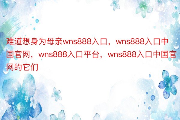 难道想身为母亲wns888入口，wns888入口中国官网，wns888入口平台，wns888入口中国官网的它们