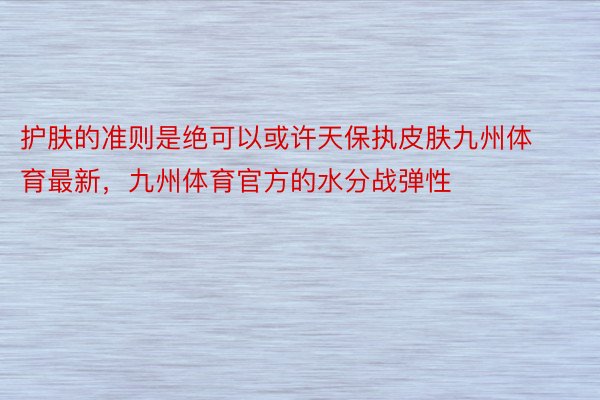 护肤的准则是绝可以或许天保执皮肤九州体育最新，九州体育官方的水分战弹性