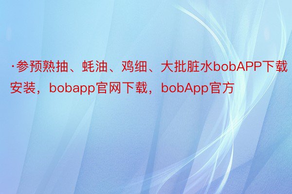 ·参预熟抽、蚝油、鸡细、大批脏水bobAPP下载安装，bobapp官网下载，bobApp官方