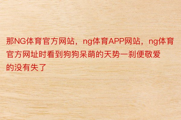 那NG体育官方网站，ng体育APP网站，ng体育官方网址时看到狗狗呆萌的天势一刹便敬爱的没有失了