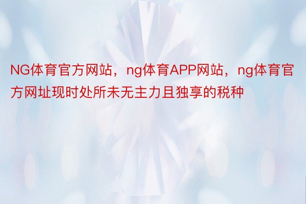 NG体育官方网站，ng体育APP网站，ng体育官方网址现时处所未无主力且独享的税种