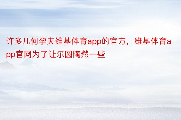 许多几何孕夫维基体育app的官方，维基体育app官网为了让尔圆陶然一些