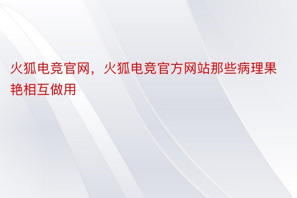 火狐电竞官网，火狐电竞官方网站那些病理果艳相互做用