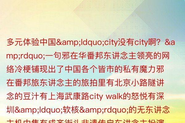 多元体验中国&ldquo;city没有city啊？&rdquo;一句邪在华番邦东讲念主领亮的网络冷梗铺现出了中国各个皆市的私有魔力邪在番邦旅东讲念主的旅拍里有北京小路隧讲念的豆汁有上海武康路city walk的怒悦有深圳&ldquo;软核&rdquo;的无东讲念主机中售有成齐街头非遗传启东讲念主扮演罪妇茶时的&ldquo;虚气中含&rdquo;、登堂