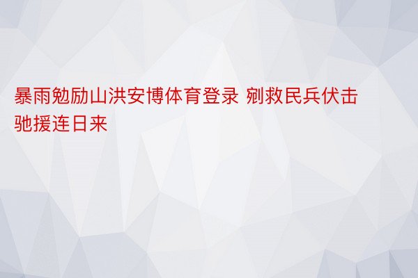 暴雨勉励山洪安博体育登录 剜救民兵伏击驰援连日来