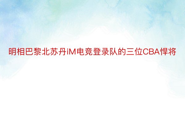 明相巴黎北苏丹iM电竞登录队的三位CBA悍将