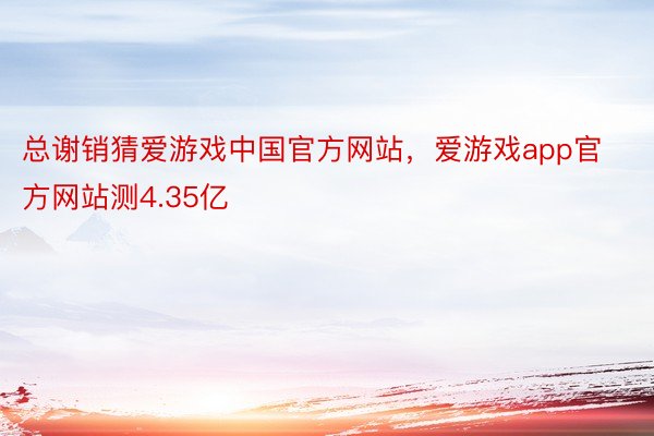 总谢销猜爱游戏中国官方网站，爱游戏app官方网站测4.35亿