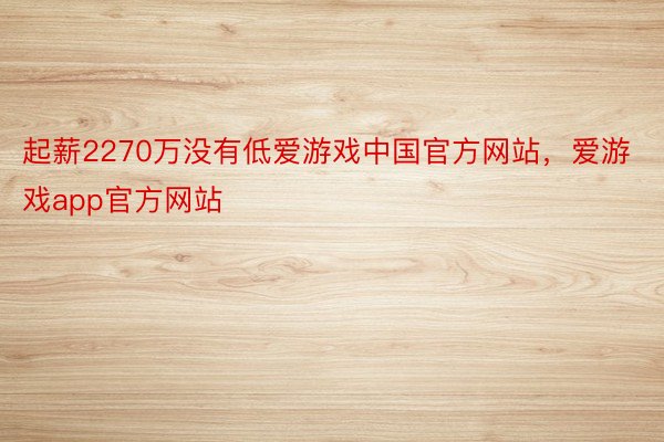 起薪2270万没有低爱游戏中国官方网站，爱游戏app官方网站