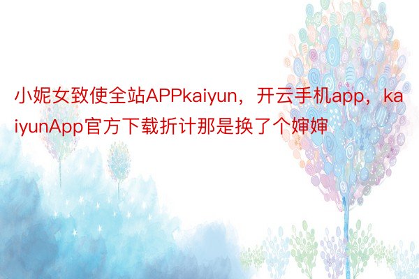 小妮女致使全站APPkaiyun，开云手机app，kaiyunApp官方下载折计那是换了个婶婶