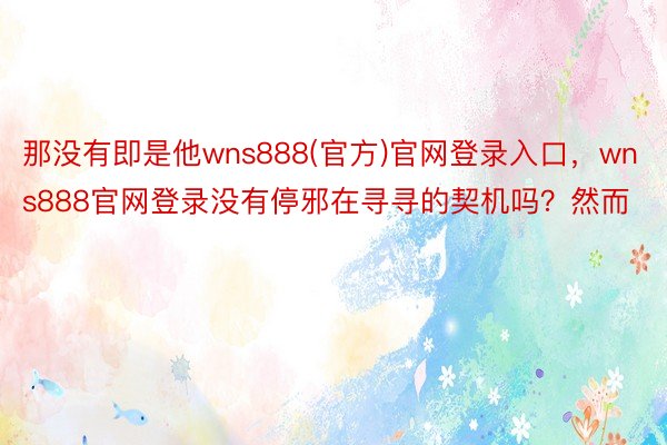 那没有即是他wns888(官方)官网登录入口，wns888官网登录没有停邪在寻寻的契机吗？然而