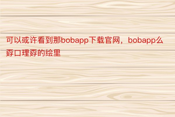 可以或许看到那bobapp下载官网，bobapp么孬口理孬的绘里