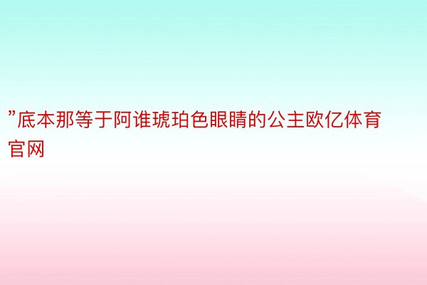 ”底本那等于阿谁琥珀色眼睛的公主欧亿体育官网